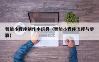 江阴智能小程序制作小玩具（智能小程序流程与步骤）