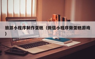 江阴旅游小程序制作蛋糕（微信小程序做蛋糕游戏）
